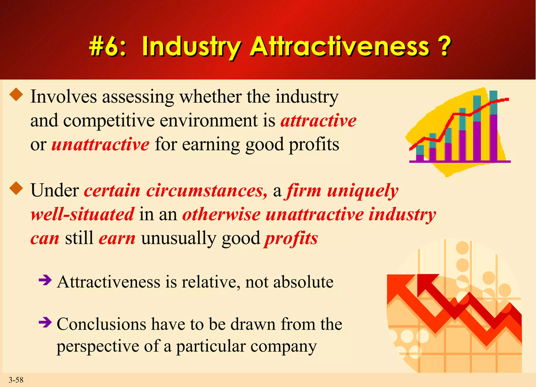 #6:  Industry Attractiveness ? Involves assessing whether the industry and competitive environment is  attractive or  unattractive  for earning good profits Under  certain circumstances,  a  firm uniquely well-situated  in an  otherwise unattractive industry can  still  earn  unusually good  profits Attractiveness is relative, not absolute Conclusions have to be drawn from the perspective of a particular company 