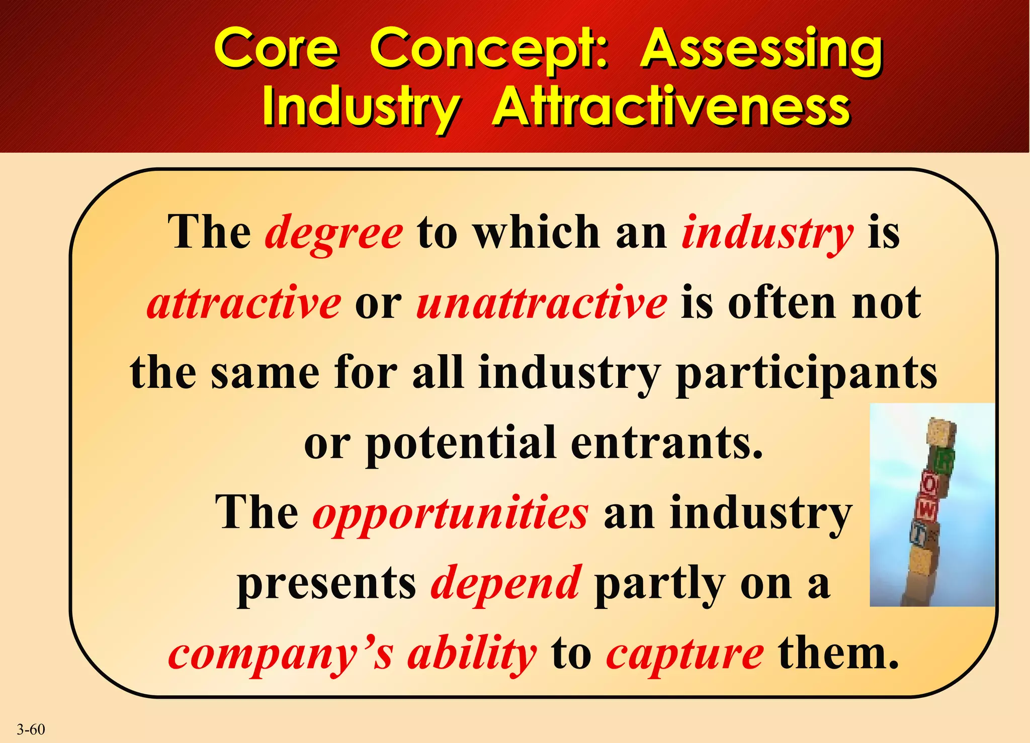 Core  Concept:  Assessing  Industry  Attractiveness The  degree  to which an  industry  is  attractive  or  unattractive  is often not the same for all industry participants or potential entrants. The  opportunities  an industry presents  depend  partly on a company’s ability  to  capture  them. 