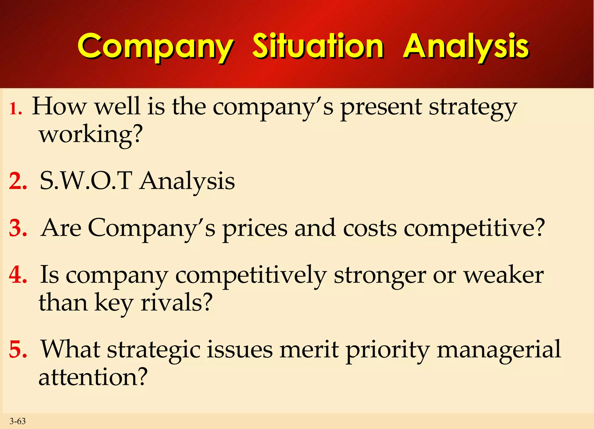 Company  Situation  Analysis 1.   How well is the company’s present strategy working? 2.   S.W.O.T Analysis 3.   Are Company’s prices and costs competitive? 4.   Is company competitively stronger or weaker than key rivals? 5.   What strategic issues merit priority managerial attention? 