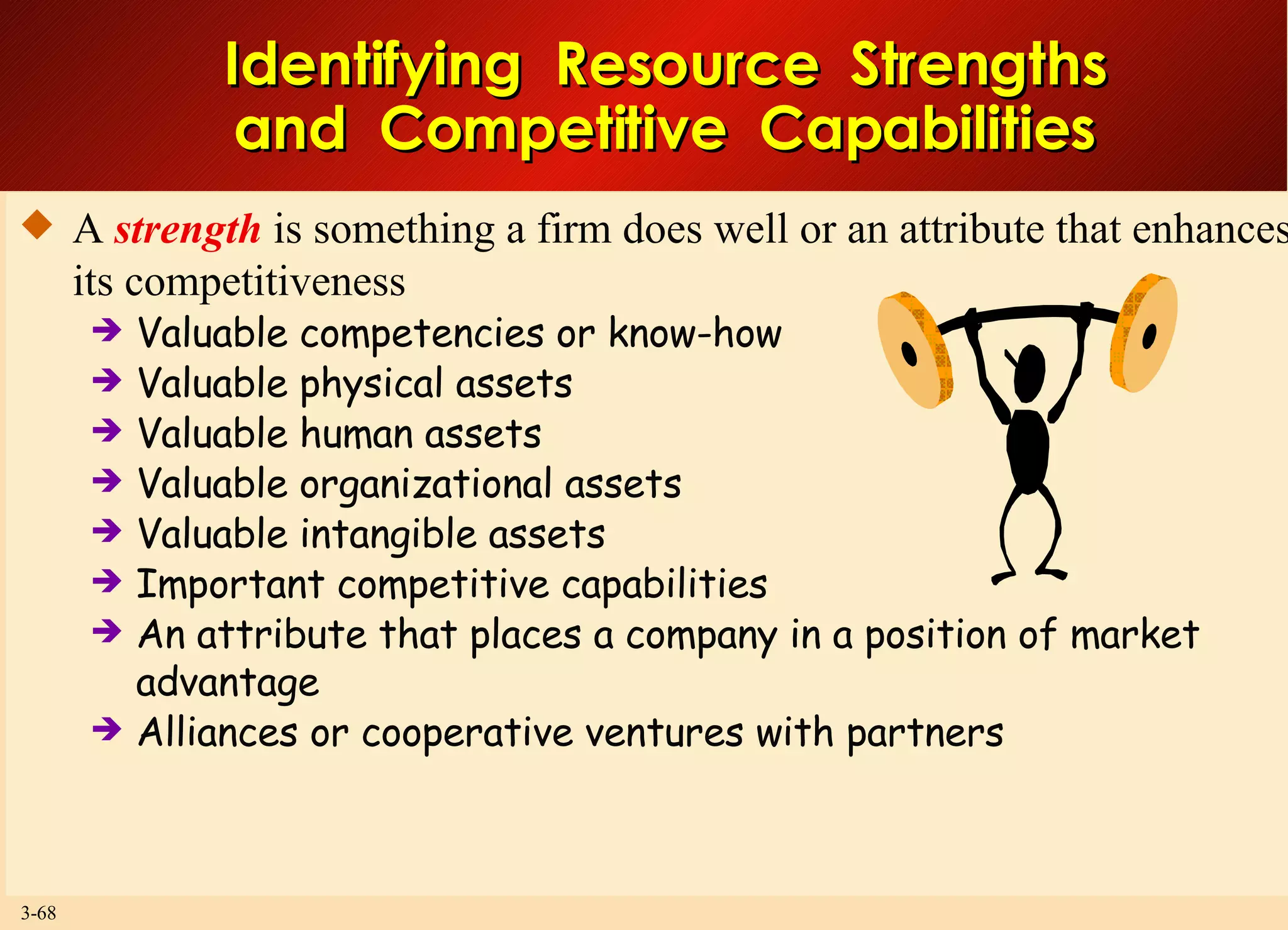 Identifying  Resource  Strengths and  Competitive  Capabilities A  strength  is something a firm does well or an attribute that enhances its competitiveness Valuable competencies or know-how Valuable physical assets Valuable human assets Valuable organizational assets Valuable intangible assets Important competitive capabilities An attribute that places a company in a position of market advantage Alliances or cooperative ventures with partners 