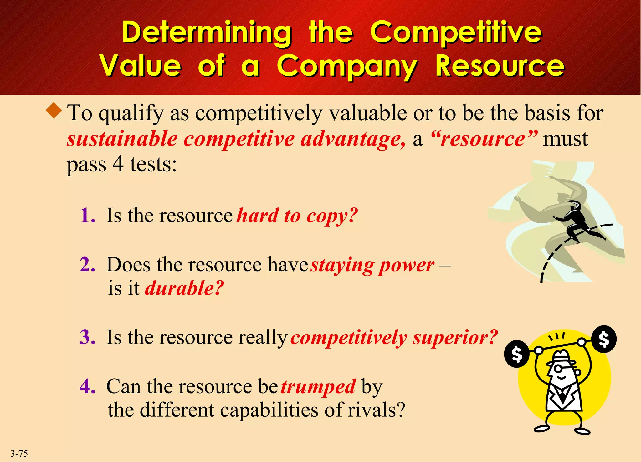 To qualify as competitively valuable or to be the basis for  sustainable competitive advantage,   a  “resource”  must pass 4 tests: 1.   Is the resource  hard to copy? 2.   Does the resource have  staying power   –   is it   durable? 3.   Is the resource really  competitively superior? 4.   Can the resource be  trumped   by  the different capabilities of rivals? Determining  the  Competitive Value  of  a  Company  Resource 