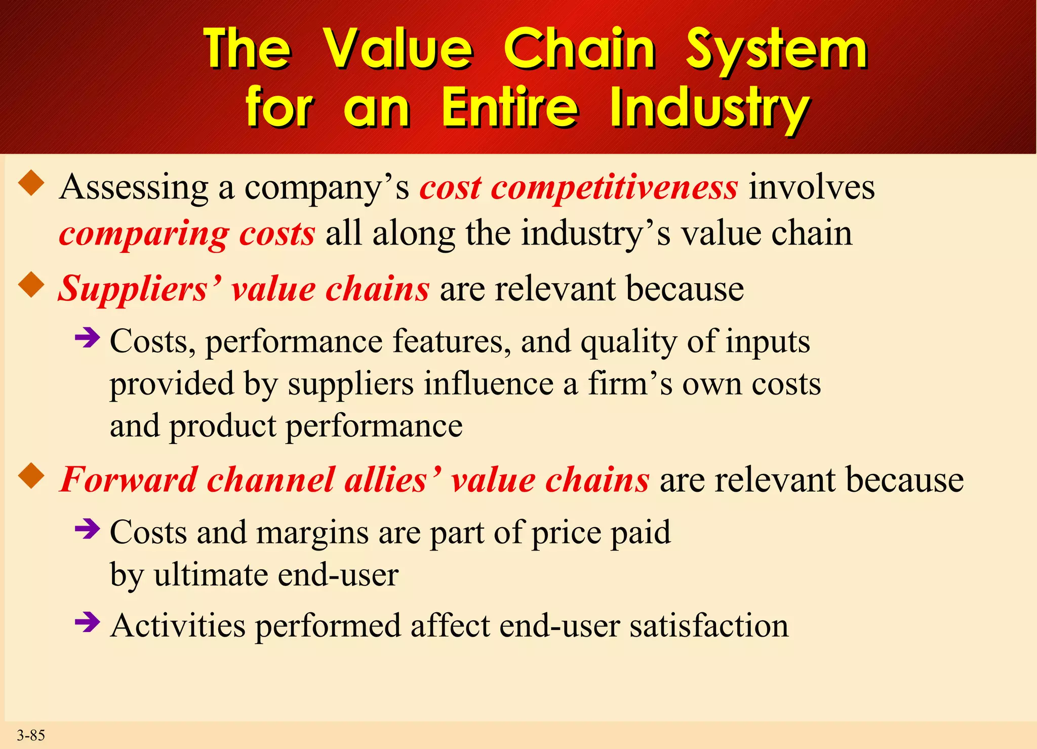 The  Value  Chain  System for  an  Entire  Industry  Assessing a company’s  cost competitiveness  involves  comparing costs  all along the industry’s value chain  Suppliers’ value chains  are relevant because Costs, performance features, and quality of inputs provided by suppliers influence a firm’s own costs and product performance Forward channel allies’ value chains  are relevant because  Costs and margins are part of price paid by ultimate end-user Activities performed affect end-user satisfaction  