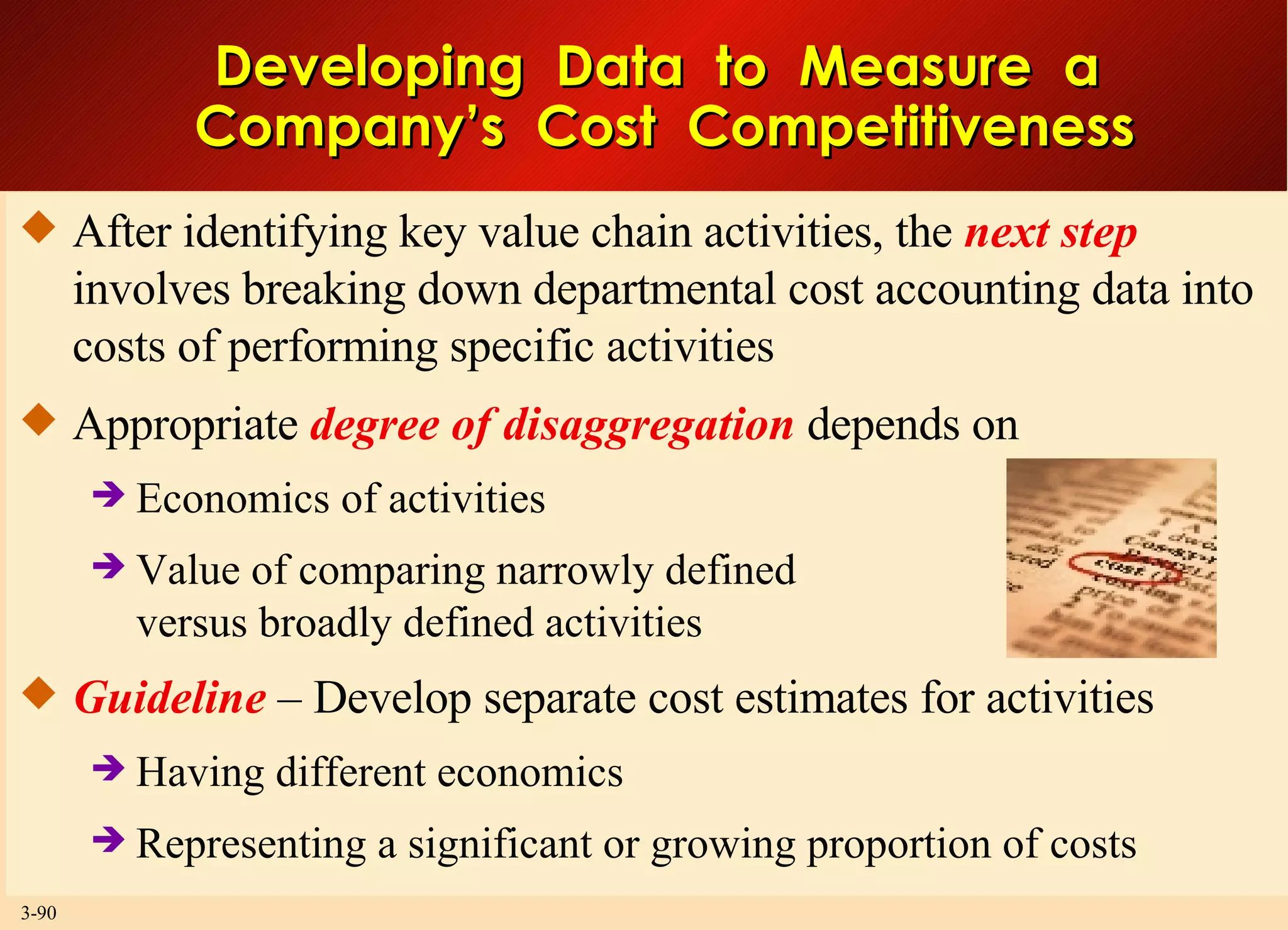 Developing  Data  to  Measure  a  Company’s  Cost  Competitiveness After identifying key value chain activities, the  next step  involves breaking down departmental cost accounting data into costs of performing specific activities Appropriate  degree of disaggregation  depends on Economics of activities Value of comparing narrowly defined versus broadly defined activities Guideline  – Develop separate cost estimates for activities Having different economics Representing a significant or growing proportion of costs  