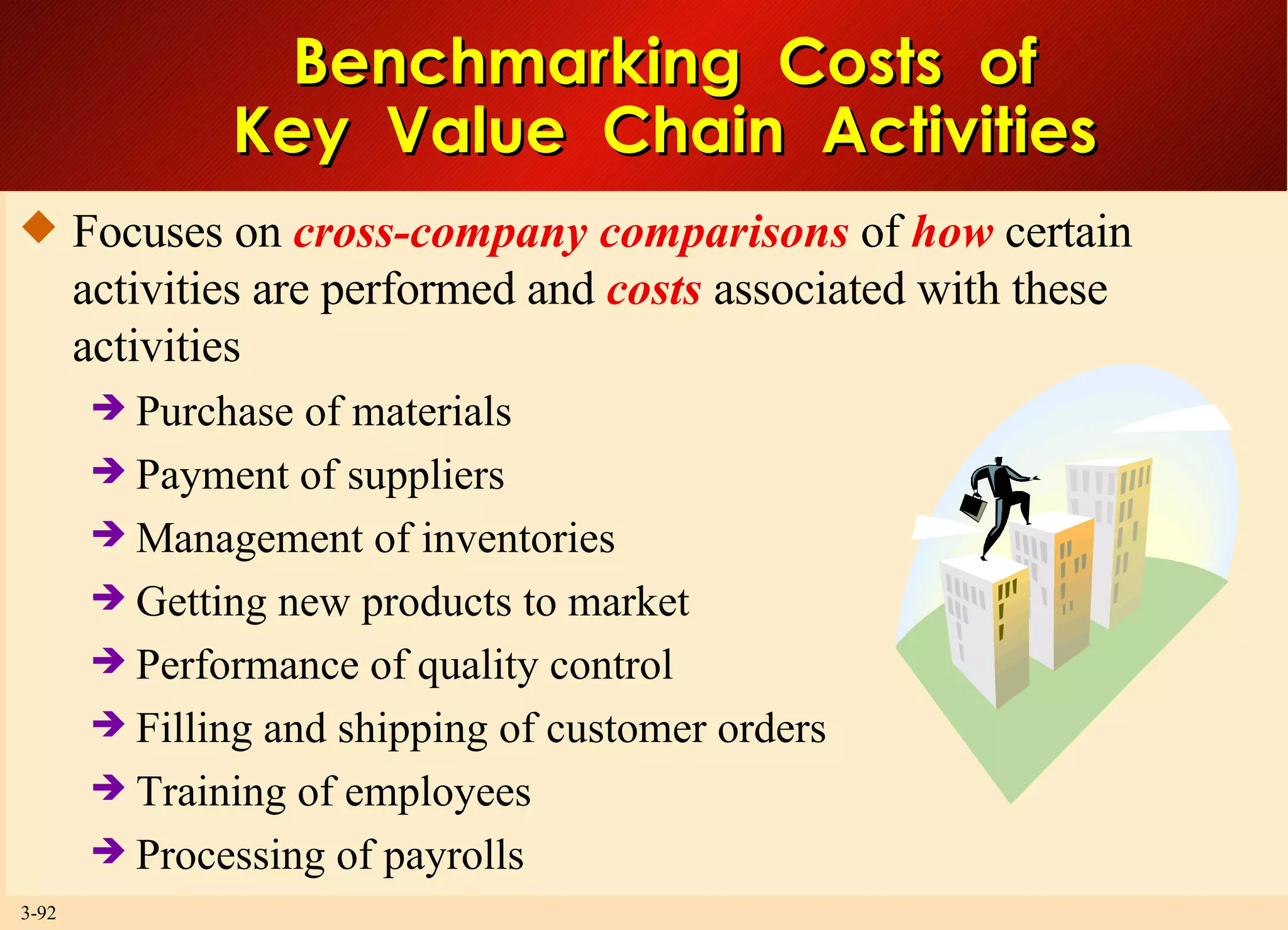 Benchmarking  Costs  of Key  Value  Chain  Activities Focuses on  cross-company comparisons  of  how  certain activities are performed and  costs  associated with these activities Purchase of materials Payment of suppliers Management of inventories Getting new products to market Performance of quality control Filling and shipping of customer orders  Training of employees Processing of payrolls 