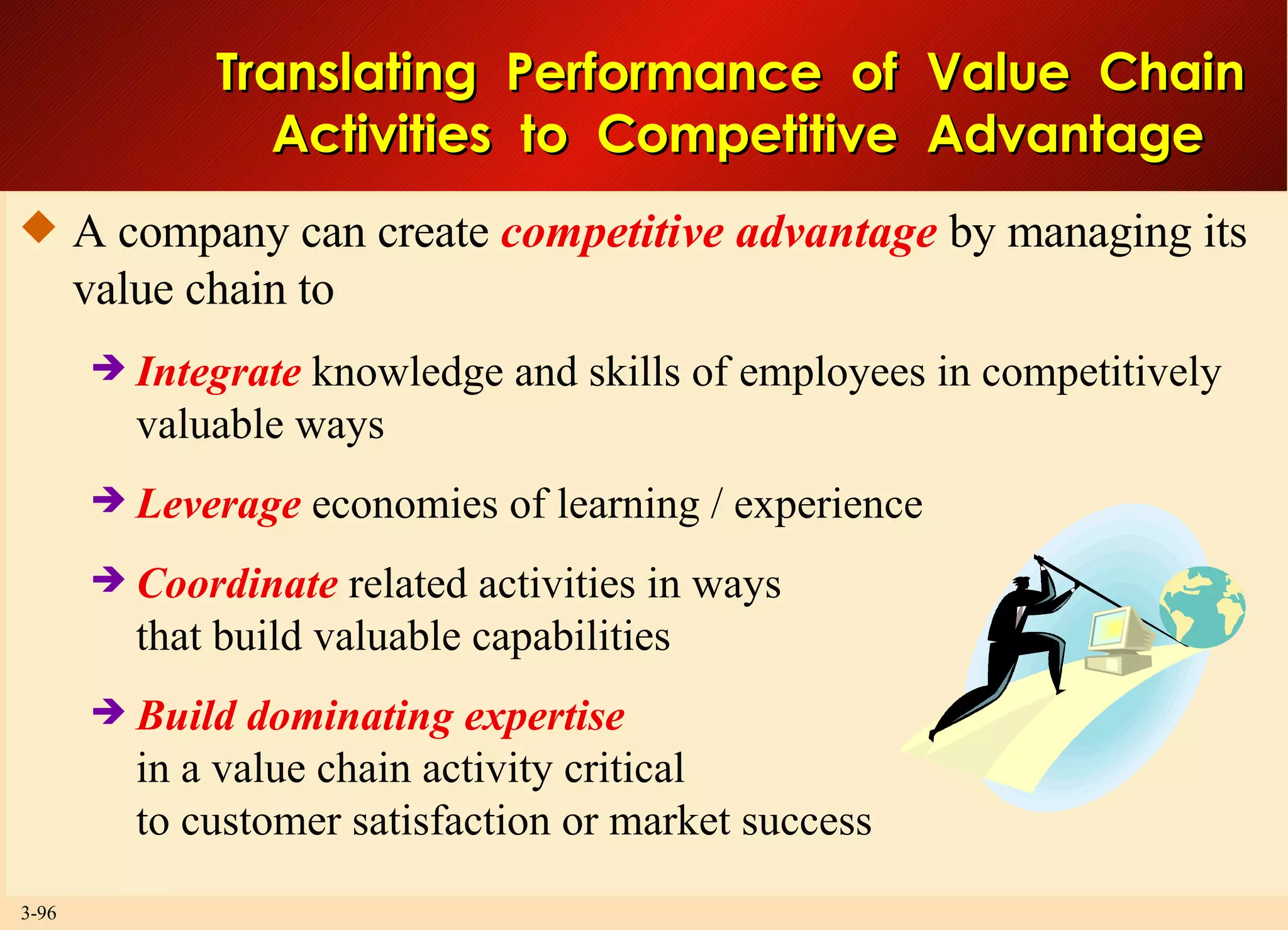 Translating  Performance  of  Value  Chain  Activities  to  Competitive  Advantage A company can create  competitive advantage  by managing its value chain to Integrate  knowledge and skills of employees in competitively valuable ways Leverage  economies of learning / experience Coordinate  related activities in ways that build valuable capabilities Build dominating expertise in a value chain activity critical to customer satisfaction or market success 