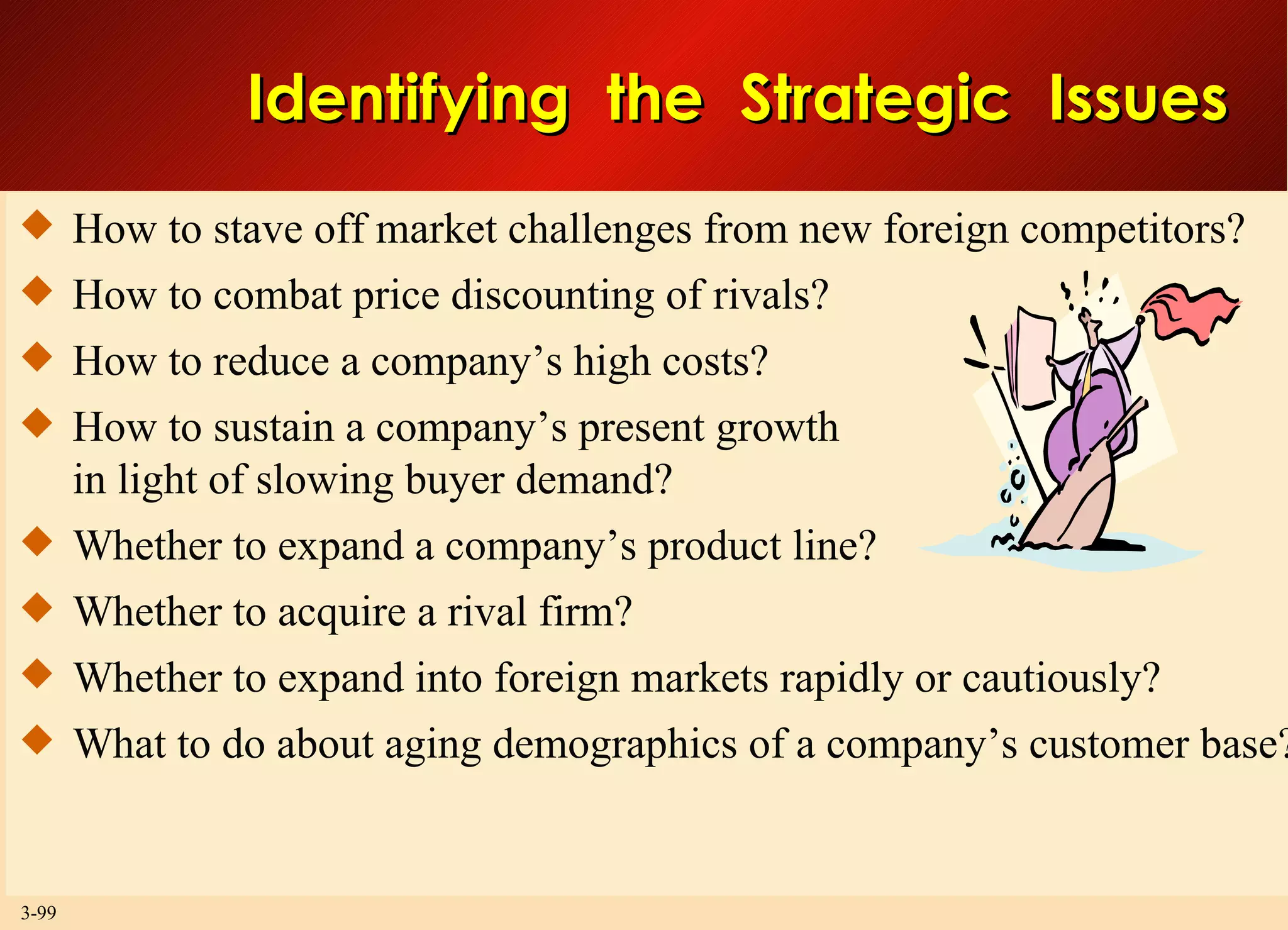 Identifying  the  Strategic  Issues How to stave off market challenges from new foreign competitors? How to combat price discounting of rivals? How to reduce a company’s high costs? How to sustain a company’s present growth in light of slowing buyer demand? Whether to expand a company’s product line? Whether to acquire a rival firm? Whether to expand into foreign markets rapidly or cautiously? What to do about aging demographics of a company’s customer base? 