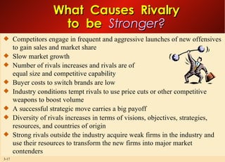 What  Causes  Rivalry to  be  Stronger? Competitors engage in frequent and aggressive launches of new offensives to gain sales and market share Slow market growth Number of rivals increases and rivals are of equal size and competitive capability Buyer costs to switch brands are low Industry conditions tempt rivals to use price cuts or other competitive weapons to boost volume A successful strategic move carries a big payoff Diversity of rivals increases in terms of visions, objectives, strategies, resources, and countries of origin Strong rivals outside the industry acquire weak firms in the industry and use their resources to transform the new firms into major market contenders  