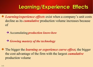 Learning/Experience  Effects Learning/experience effects  exist when a company’s unit costs decline as its  cumulative  production volume increases because of Accumulating  production know-how  Growing mastery of the technology   The bigger the  learning or experience curve effect,  the bigger the cost advantage of the firm with the largest  cumulative  production volume 