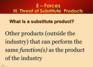 5 – Forces III. Threat of Substitute  Products What is a substitute product? Other products (outside the industry) that can perform the same  function(s)  as the product of the industry 