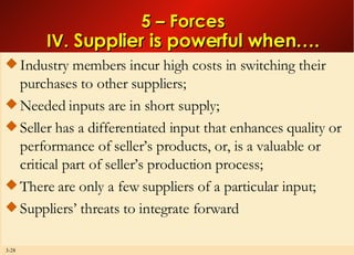 5 – Forces IV.  Supplier is powerful when…. Industry members incur high costs in switching their purchases to other suppliers; Needed inputs are in short supply; Seller has a differentiated input that enhances quality or performance of seller’s products, or, is a valuable or critical part of seller’s production process; There are only a few suppliers of a particular input; Suppliers’ threats to integrate forward 