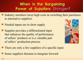 When  Is  the  Bargaining  Power  of  Suppliers  Stronger? Industry members incur high costs in switching their purchases to alternative suppliers Needed inputs are in short supply Supplier provides a differentiated input that enhances the quality of performance of sellers’ products or is a valuable part of sellers’ production process There are only a few suppliers of a specific input Some suppliers threaten to integrate forward 