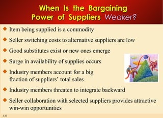 Item being supplied is a commodity Seller switching costs to alternative suppliers are low Good substitutes exist or new ones emerge Surge in availability of supplies occurs Industry members account for a big fraction of suppliers’ total sales Industry members threaten to integrate backward Seller collaboration with selected suppliers provides attractive win-win opportunities When  Is  the  Bargaining  Power  of  Suppliers  Weaker? 