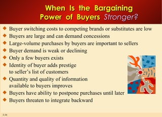 When  Is  the  Bargaining Power  of  Buyers  Stronger? Buyer switching costs to competing brands or substitutes are low Buyers are large and can demand concessions Large-volume purchases by buyers are important to sellers Buyer demand is weak or declining Only a few buyers exists Identity of buyer adds prestige to seller’s list of customers Quantity and quality of information available to buyers improves Buyers have ability to postpone purchases until later Buyers threaten to integrate backward 
