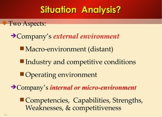Two Aspects: Company’s  external environment Macro-environment (distant) Industry and competitive conditions Operating environment Company’s  internal or micro-environment  Competencies,  Capabilities, Strengths,  Weaknesses, & competitiveness Situation  Analysis? 