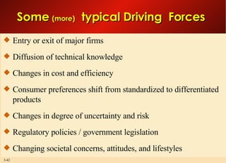 Entry or exit of major firms Diffusion of technical knowledge Changes in cost and efficiency Consumer preferences shift from standardized to differentiated products  Changes in degree of uncertainty and risk Regulatory policies / government legislation Changing societal concerns, attitudes, and lifestyles Some  (more)   typical Driving  Forces  