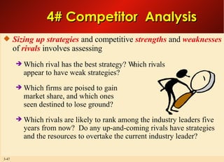 4# Competitor  Analysis Sizing up strategies  and competitive  strengths  and  weaknesses  of  rivals  involves assessing Which rival has the best strategy? Which rivals appear to have weak strategies? Which firms are poised to gain market share, and which ones seen destined to lose ground? Which rivals are likely to rank among the industry leaders five years from now?  Do any up-and-coming rivals have strategies and the resources to overtake the current industry leader? 