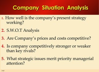 Company  Situation  Analysis 1.   How well is the company’s present strategy working? 2.   S.W.O.T Analysis 3.   Are Company’s prices and costs competitive? 4.   Is company competitively stronger or weaker than key rivals? 5.   What strategic issues merit priority managerial attention? 