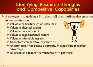 Identifying  Resource  Strengths and  Competitive  Capabilities A  strength  is something a firm does well or an attribute that enhances its competitiveness Valuable competencies or know-how Valuable physical assets Valuable human assets Valuable organizational assets Valuable intangible assets Important competitive capabilities An attribute that places a company in a position of market advantage Alliances or cooperative ventures with partners 