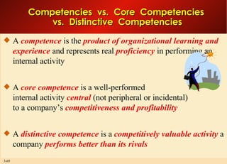 Competencies  vs.  Core  Competencies  vs.  Distinctive  Competencies A  competence  is the  product of organizational learning and experience  and represents real  proficiency  in performing an internal activity A  core competence  is a well-performed internal activity  central  (not peripheral or incidental) to a company’s  competitiveness and profitability A  distinctive competence  is a  competitively valuable activity  a company  performs better than its rivals 