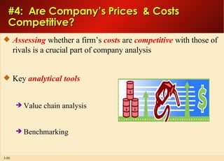 #4:  Are Company’s Prices  & Costs  Competitive? Assessing  whether a firm’s  costs  are  competitive  with those of rivals is a crucial part of company analysis Key  analytical tools Value chain analysis Benchmarking 