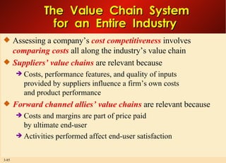 The  Value  Chain  System for  an  Entire  Industry  Assessing a company’s  cost competitiveness  involves  comparing costs  all along the industry’s value chain  Suppliers’ value chains  are relevant because Costs, performance features, and quality of inputs provided by suppliers influence a firm’s own costs and product performance Forward channel allies’ value chains  are relevant because  Costs and margins are part of price paid by ultimate end-user Activities performed affect end-user satisfaction  