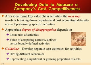 Developing  Data  to  Measure  a  Company’s  Cost  Competitiveness After identifying key value chain activities, the  next step  involves breaking down departmental cost accounting data into costs of performing specific activities Appropriate  degree of disaggregation  depends on Economics of activities Value of comparing narrowly defined versus broadly defined activities Guideline  – Develop separate cost estimates for activities Having different economics Representing a significant or growing proportion of costs  