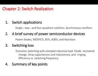 Chapter 2: Switch Realization
1
1. Switch applications
Single-, two-, and four-quadrant switches. Synchronous rectifiers
2. A brief survey of power semiconductor devices
Power diodes, MOSFETs, BJTs, IGBTs, and thyristors
3. Switching loss
Transistor switching with clamped inductive load. Diode recovered
charge. Stray capacitances and inductances, and ringing.
Efficiency vs. switching frequency.
4. Summary of key points
 