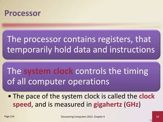 Processor

The processor contains registers, that
temporarily hold data and instructions

The system clock controls the timing
of all computer operations
• The pace of the system clock is called the clock
speed, and is measured in gigahertz (GHz)
Page 216

Discovering Computers 2012: Chapter 4

12

 