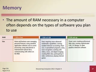 Memory
• The amount of RAM necessary in a computer
often depends on the types of software you plan
to use

Page 226
Figure 4-21

Discovering Computers 2012: Chapter 4

27

 