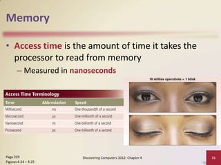 Memory
• Access time is the amount of time it takes the
processor to read from memory
– Measured in nanoseconds

Page 229
Figures 4-24 – 4-25

Discovering Computers 2012: Chapter 4

31

 