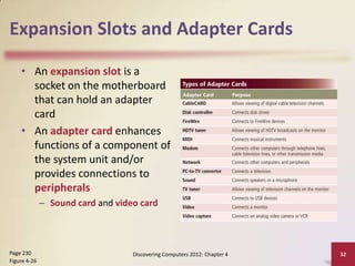 Expansion Slots and Adapter Cards
• An expansion slot is a
socket on the motherboard
that can hold an adapter
card
• An adapter card enhances
functions of a component of
the system unit and/or
provides connections to
peripherals
– Sound card and video card

Page 230
Figure 4-26

Discovering Computers 2012: Chapter 4

32

 