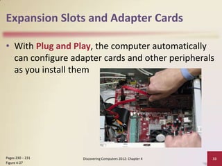 Expansion Slots and Adapter Cards
• With Plug and Play, the computer automatically
can configure adapter cards and other peripherals
as you install them

Pages 230 – 231
Figure 4-27

Discovering Computers 2012: Chapter 4

33

 