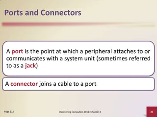Ports and Connectors

A port is the point at which a peripheral attaches to or
communicates with a system unit (sometimes referred
to as a jack)
A connector joins a cable to a port

Page 232

Discovering Computers 2012: Chapter 4

35

 