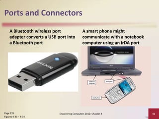 Ports and Connectors
A Bluetooth wireless port
adapter converts a USB port into
a Bluetooth port

Page 235
Figures 4-33 – 4-34

A smart phone might
communicate with a notebook
computer using an IrDA port

Discovering Computers 2012: Chapter 4

41

 
