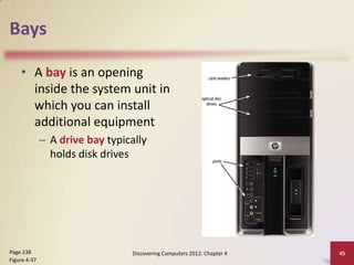 Bays
• A bay is an opening
inside the system unit in
which you can install
additional equipment
– A drive bay typically
holds disk drives

Page 238
Figure 4-37

Discovering Computers 2012: Chapter 4

45

 