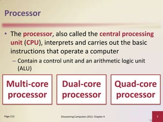 Processor
• The processor, also called the central processing
unit (CPU), interprets and carries out the basic
instructions that operate a computer
– Contain a control unit and an arithmetic logic unit
(ALU)

Multi-core
processor
Page 213

Dual-core
processor
Discovering Computers 2012: Chapter 4

Quad-core
processor
7

 