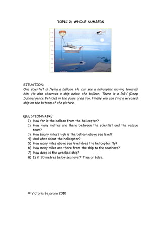 TOPIC 2: WHOLE NUMBERS




SITUATION:
One scientist is flying a balloon. He can see a helicopter moving towards
him. He also observes a ship below the balloon. There is a DSV (Deep
Submergence Vehicle) in the same area too. Finally you can find a wrecked
ship on the bottom of the picture.



QUESTIONNAIRE:
  1) How far is the balloon from the helicopter?
  2) How many metres are there between the scientist and the rescue
     team?
  3) How (many miles) high is the balloon above sea level?
  4) And what about the helicopter?
  5) How many miles above sea level does the helicopter fly?
  6) How many miles are there from the ship to the seashore?
  7) How deep is the wrecked ship?
  8) Is it 20 metres below sea level? True or false.




   © Victoria Bejarano 2010
 