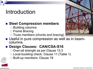 Introduction
 Steel Compression members
   Building columns
   Frame Bracing
   Truss members (chords and bracing)
 Useful in pure compression as well as in beam-
 columns
 Design Clauses: CAN/CSA-S16
   Over-all strength as per Clause 13.3
   Local buckling check: Clause 11 (Table 1)
   Built-up members: Clause 19


                                               Compression members -Dr. Seshu Adluri
 
