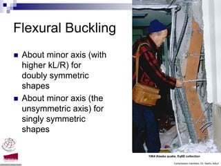 Flexural Buckling
 About minor axis (with
 higher kL/R) for
 doubly symmetric
 shapes
 About minor axis (the
 unsymmetric axis) for
 singly symmetric
 shapes

                          1964 Alaska quake, EqIIS collection

                                           Compression members -Dr. Seshu Adluri
 