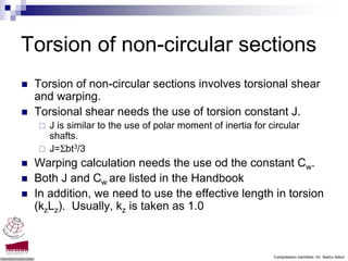 Torsion of non-circular sections
 Torsion of non-circular sections involves torsional shear
 and warping.
 Torsional shear needs the use of torsion constant J.
    J is similar to the use of polar moment of inertia for circular
    shafts.
    J=Σbt3/3
 Warping calculation needs the use od the constant Cw.
 Both J and Cw are listed in the Handbook
 In addition, we need to use the effective length in torsion
 (kzLz). Usually, kz is taken as 1.0



                                                            Compression members -Dr. Seshu Adluri
 