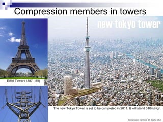 Compression members in towers




Eiffel Tower (1887 - 89)




                           The new Tokyo Tower is set to be completed in 2011. It will stand 610m high.


                                                                               Compression members -Dr. Seshu Adluri
 