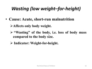 Wasting (low weight–for-height)

• Cause: Acute, short-run malnutrition
  Affects only body weight.
   “Wasting” of the body, i.e. loss of body mass
   compared to the body size.
   Indicator: Weight-for-height.




                   Nutritional Status of Children   10
 