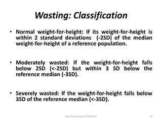 Wasting: Classification
• Normal weight-for-height: If its weight-for-height is
  within 2 standard deviations (-2SD) of the median
  weight-for-height of a reference population.


• Moderately wasted: If the weight-for-height falls
  below 2SD (<-2SD) but within 3 SD below the
  reference median (-3SD).


• Severely wasted: If the weight-for-height falls below
  3SD of the reference median (<-3SD).

                     Nutritional Status of Children   12
 