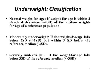 Underweight: Classification
• Normal weight-for-age: If weight-for-age is within 2
  standard deviations (-2SD) of the median weight-
  for-age of a reference population.


• Moderately underweight: If the weight-for-age falls
  below 2SD (<-2SD) but within 3 SD below the
  reference median (-3SD).


• Severely underweight: If the weight-for-age falls
  below 3SD of the reference median (<-3SD).

                    Nutritional Status of Children   15
 