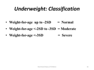 Underweight: Classification

• Weight-for-age up to -2SD                         = Normal
• Weight-for-age <-2SD to -3SD = Moderate
• Weight-for-age <-3SD                              = Severe




                   Nutritional Status of Children              16
 
