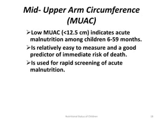 Mid- Upper Arm Circumference
          (MUAC)
Low MUAC (<12.5 cm) indicates acute
 malnutrition among children 6-59 months.
Is relatively easy to measure and a good
 predictor of immediate risk of death.
Is used for rapid screening of acute
 malnutrition.




             Nutritional Status of Children   18
 