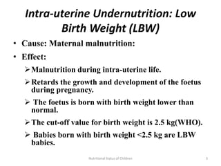 Intra-uterine Undernutrition: Low
          Birth Weight (LBW)
• Cause: Maternal malnutrition:
• Effect:
   Malnutrition during intra-uterine life.
   Retards the growth and development of the foetus
    during pregnancy.
    The foetus is born with birth weight lower than
    normal.
   The cut-off value for birth weight is 2.5 kg(WHO).
    Babies born with birth weight <2.5 kg are LBW
    babies.
                     Nutritional Status of Children      3
 