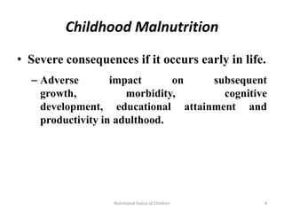Childhood Malnutrition

• Severe consequences if it occurs early in life.
  – Adverse        impact      on  subsequent
    growth,           morbidity,     cognitive
    development, educational attainment and
    productivity in adulthood.




                   Nutritional Status of Children   4
 
