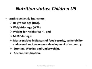 Nutrition status: Children U5
• Anthropometric Indicators:
    Height-for-age (HFA),
    Weight-for-age (WFA),
    Weight-for-height (WFH), and
    MUAC-for-age.
   Most sensitive indicators of food security, vulnerability
     and overall socio-economic development of a country.
   Stunting, Wasting and Underweight.
   Z-score classification.



                        Nutritional Status of Children          5
 