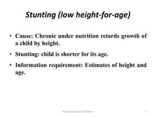Stunting (low height-for-age)

• Cause: Chronic under nutrition retards growth of
  a child by height.
• Stunting: child is shorter for its age.
• Information requirement: Estimates of height and
  age.




                      Nutritional Status of Children   7
 
